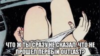 что ж ты сразу не сказал, что не прошел первый outlast?