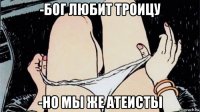 -бог любит троицу -но мы же атеисты
