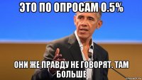 это по опросам о.5% они же правду не говорят. там больше