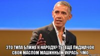  это типа ближе к народу? ты ещё пиджачок свой маслом машинным укрась. чмо