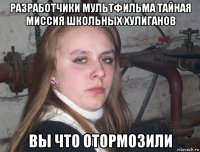 разработчики мультфильма тайная миссия школьных хулиганов вы что отормозили