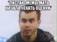 *листаю мемы,мать начала чекать оценки* 