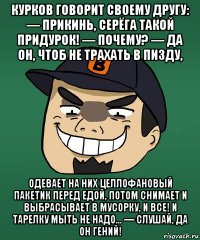 курков говорит своему другу: — прикинь, серёга такой придурок! — почему? — да он, чтоб не трахать в пизду, одевает на них целлофановый пакетик перед едой, потом снимает и выбрасывает в мусорку, и все! и тарелку мыть не надо... — слушай, да он гений!