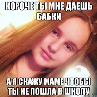 короче ты мне даешь бабки а я скажу маме чтобы ты не пошла в школу