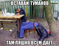 вставай, туманов там ляшко всем дает