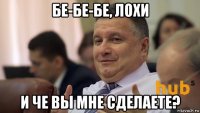 бе-бе-бе, лохи и че вы мне сделаете?