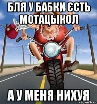бля у бабки єсть мотацьікол а у меня нихуя