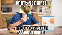 опять чот жрет я просто хочу есть! ааааааа!!!!!!!!!!!!!