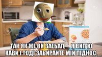  так як же ви заебал, ... я вип'ю кави і тоді забирайте мій піднос.