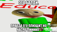 это балди, правда его плющит но насра"пиииип"