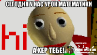 сегодня у нас урок математики а хер тебе!