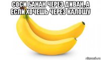 соси банан через диван, а если хочешь через калошу 