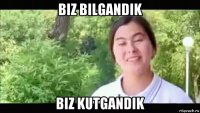 biz bilgandik biz kutgandik