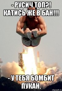 - русич топ?! катись же в бан!!! - у тебя бомбит пукан.