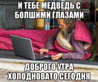 и тебе медведь с болшими глазами доброго утра холодновато сегодня