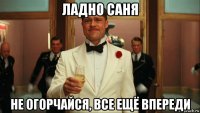 ладно саня не огорчайся, все ещё впереди