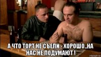  а что торт не съели - хорошо..на нас не подумают !