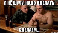 я не шучу. надо сделать сделаем...