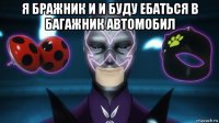 я бражник и и буду ебаться в багажник автомобил 