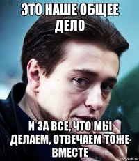 это наше общее дело и за все, что мы делаем, отвечаем тоже вместе