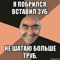 я побрился, вставил зуб. не шатаю больше труб.