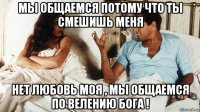 мы общаемся потому что ты смешишь меня нет любовь моя , мы общаемся по велению бога !