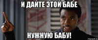 и дайте этой бабе нужную бабу!
