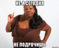 не-а сегодня не подрочишь