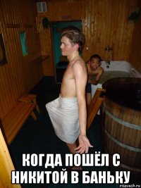  когда пошёл с никитой в баньку