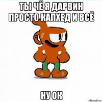 ты чё я дарвин просто капхед и всё ну ок