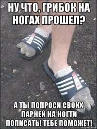 ну что, грибок на ногах прошел? а ты попроси своих парней на ногти пописать! тебе поможет!
