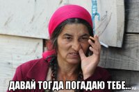  давай тогда погадаю тебе...
