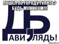 пошел по городу гулять? будь мужиком!!! 