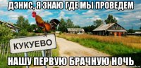 дэнис, я знаю где мы проведем нашу первую брачную ночь