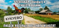 александр, забудьте о существовании людей, которые вас знать не хотят