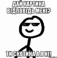 дай картина відповідь мені? ти скотина а я ні!