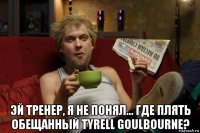  эй тренер, я не понял... где плять обещанный tyrell goulbourne?