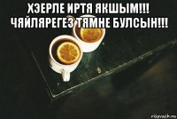 хэерле иртя якшым!!! чяйлярегез тямне булсын!!! 