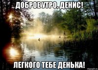 доброе утро, денис! легкого тебе денька!
