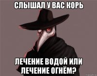 слышал у вас корь лечение водой или лечение огнём?