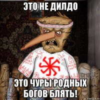 это не дилдо это чуры родных богов блять!