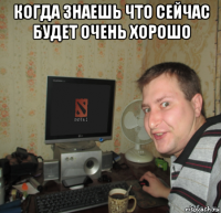 когда знаешь что сейчас будет очень хорошо 
