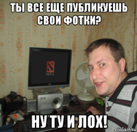 ты все еще публикуешь свои фотки? ну ту и лох!