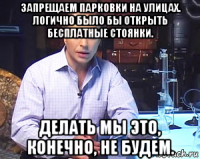 запрещаем парковки на улицах. логично было бы открыть бесплатные стоянки. делать мы это, конечно, не будем.