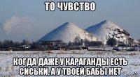 то чувство когда даже у караганды есть сиськи, а у твоей бабы нет