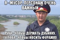 я - мусор. персонаж очень важный рука - чтобы держать дубинку, голова - чтобы носить фуражку