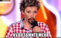  ну возьмите меня