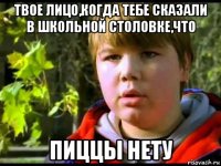 твое лицо,когда тебе сказали в школьной столовке,что пиццы нету