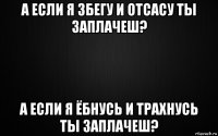 а если я збегу и отсасу ты заплачеш? а если я ёбнусь и трахнусь ты заплачеш?