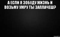 а если я зобуду жизнь и возьму умру ты заплачеш? 